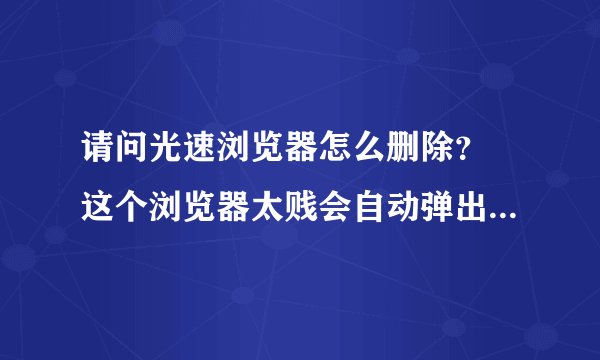 请问光速浏览器怎么删除？ 这个浏览器太贱会自动弹出来还关不掉，用360卸载也不行