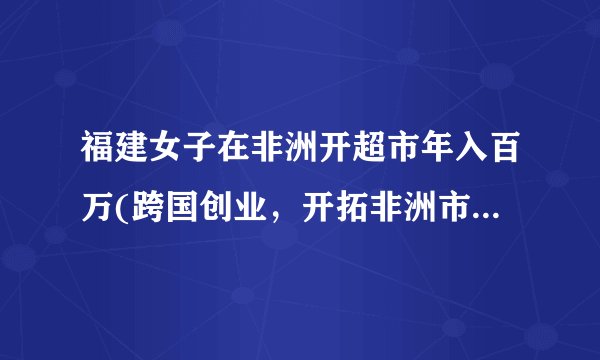 福建女子在非洲开超市年入百万(跨国创业，开拓非洲市场，成功获利)