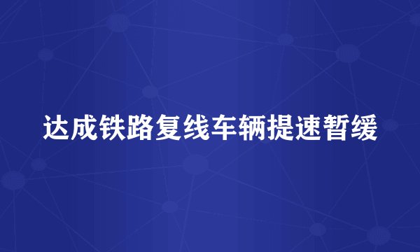 达成铁路复线车辆提速暂缓