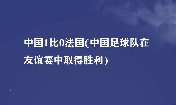 中国1比0法国(中国足球队在友谊赛中取得胜利)
