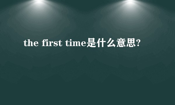 the first time是什么意思?