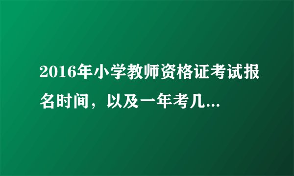 2016年小学教师资格证考试报名时间，以及一年考几次？考的内容是全国统考吗