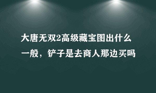 大唐无双2高级藏宝图出什么一般，铲子是去商人那边买吗