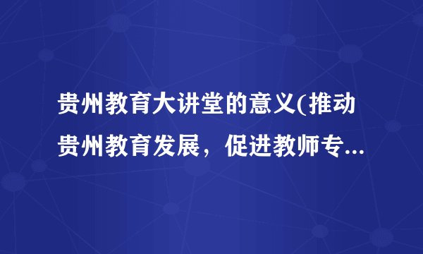 贵州教育大讲堂的意义(推动贵州教育发展，促进教师专业成长)