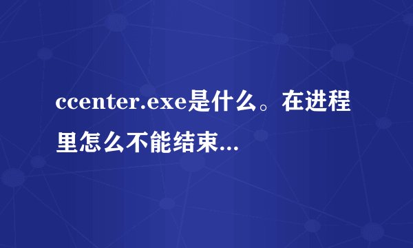 ccenter.exe是什么。在进程里怎么不能结束掉，要怎么办才好