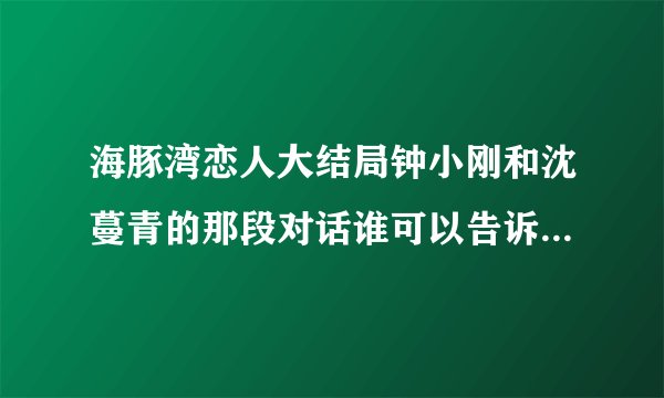 海豚湾恋人大结局钟小刚和沈蔓青的那段对话谁可以告诉我啊``??
