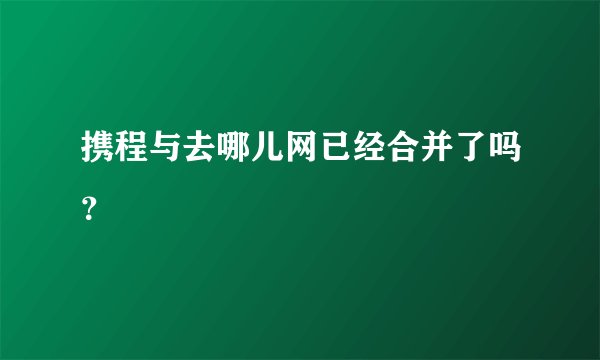 携程与去哪儿网已经合并了吗？