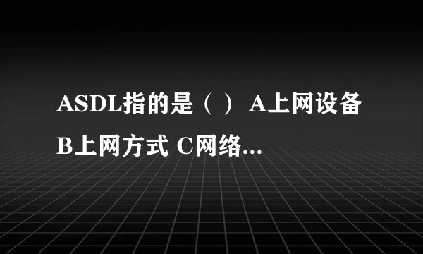 ASDL指的是（） A上网设备 B上网方式 C网络服务商 D网页设计技术