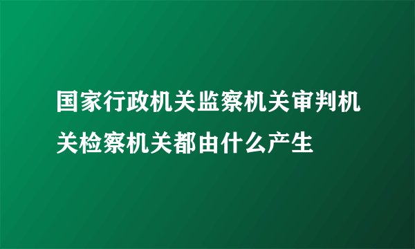 国家行政机关监察机关审判机关检察机关都由什么产生