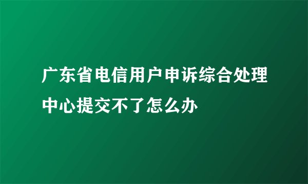 广东省电信用户申诉综合处理中心提交不了怎么办