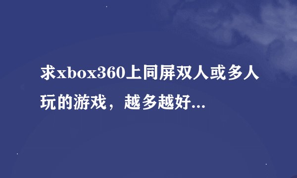 求xbox360上同屏双人或多人玩的游戏，越多越好！RT 越多越好，尽量有介绍，怎样双人，说清楚点，谢了。