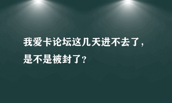 我爱卡论坛这几天进不去了，是不是被封了？
