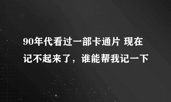 90年代看过一部卡通片 现在记不起来了，谁能帮我记一下