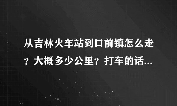 从吉林火车站到口前镇怎么走？大概多少公里？打车的话要多少钱