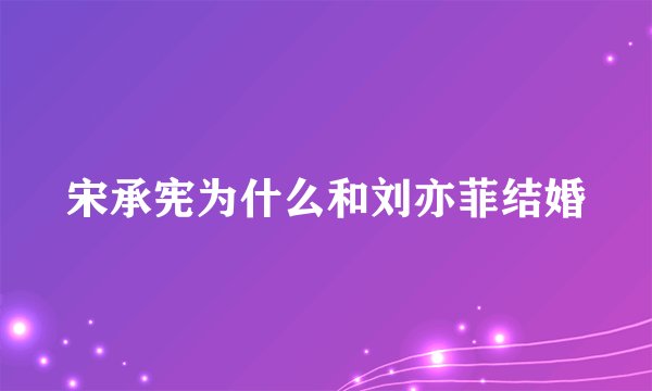 宋承宪为什么和刘亦菲结婚