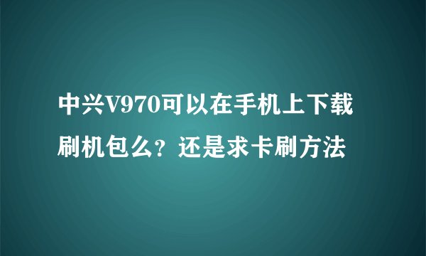 中兴V970可以在手机上下载刷机包么？还是求卡刷方法