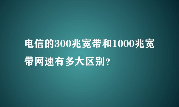 电信的300兆宽带和1000兆宽带网速有多大区别？