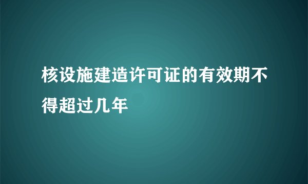 核设施建造许可证的有效期不得超过几年