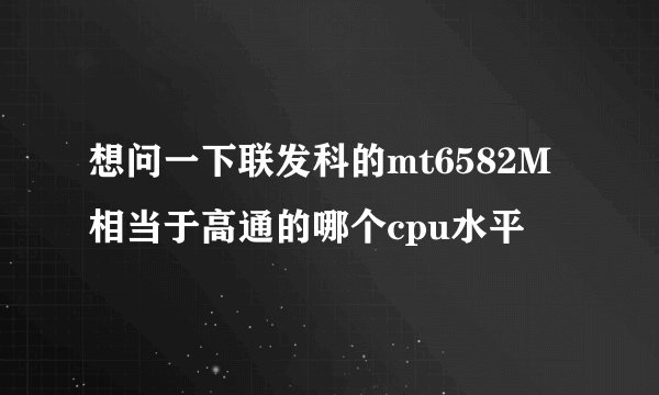 想问一下联发科的mt6582M相当于高通的哪个cpu水平