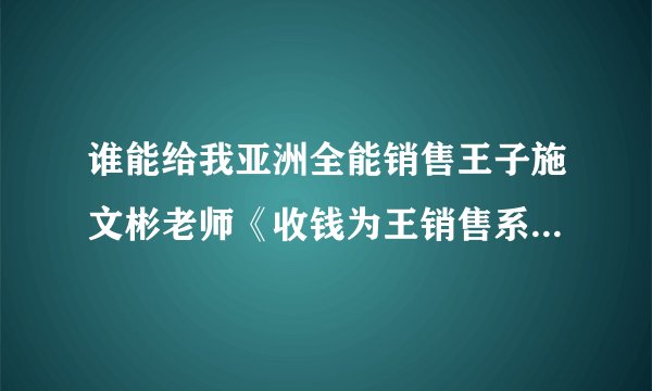 谁能给我亚洲全能销售王子施文彬老师《收钱为王销售系统》的详细课程简介！
