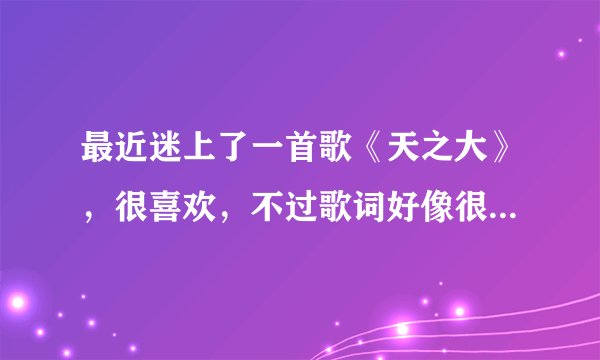 最近迷上了一首歌《天之大》，很喜欢，不过歌词好像很有深度，不太明白每句的意思，谁明白歌词的意思，摘