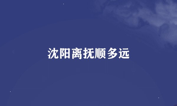 沈阳离抚顺多远