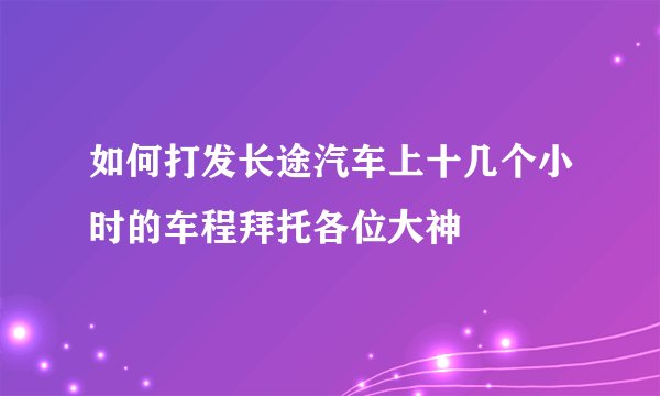 如何打发长途汽车上十几个小时的车程拜托各位大神