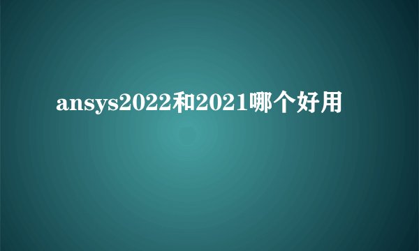 ansys2022和2021哪个好用