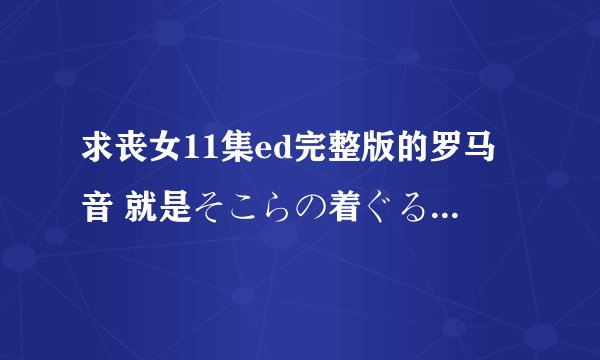 求丧女11集ed完整版的罗马音 就是そこらの着ぐるみの风船と私的罗马音谢谢，要完整版的