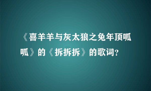 《喜羊羊与灰太狼之兔年顶呱呱》的《拆拆拆》的歌词？