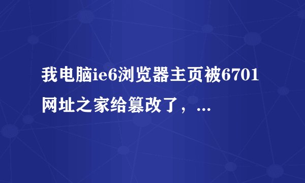 我电脑ie6浏览器主页被6701网址之家给篡改了，浏览器右键菜单、收藏夹全给篡改了。怎没班呢？