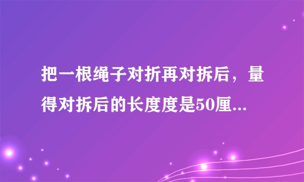 把一根绳子对折再对拆后，量得对拆后的长度度是50厘米，若将这根绳子拉直了，它有多长？