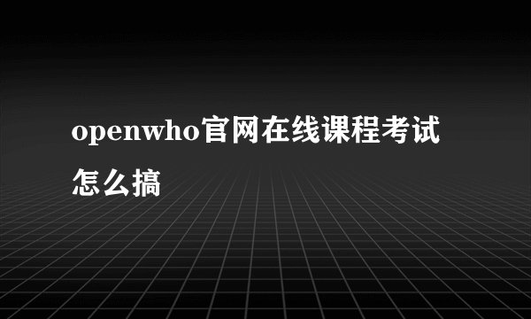 openwho官网在线课程考试怎么搞