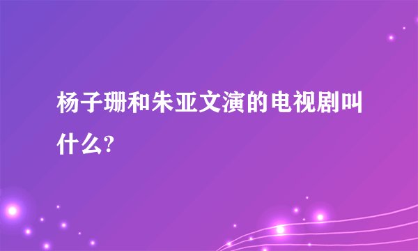 杨子珊和朱亚文演的电视剧叫什么?