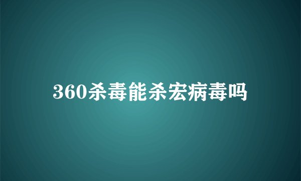 360杀毒能杀宏病毒吗