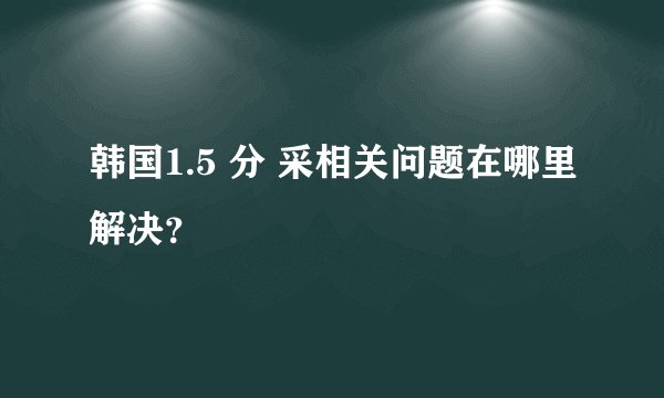 韩国1.5 分 采相关问题在哪里解决？