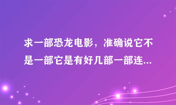 求一部恐龙电影，准确说它不是一部它是有好几部一部连这一部。。