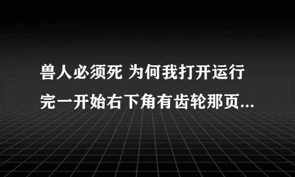 兽人必须死 为何我打开运行完一开始右下角有齿轮那页面后，就黑屏，虽然还在运行但声音好像电影卡碟一样断