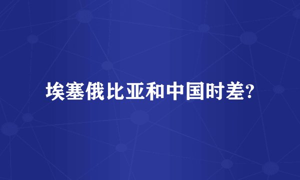 埃塞俄比亚和中国时差?