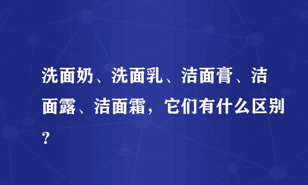 洗面奶、洗面乳、洁面膏、洁面露、洁面霜,它们有什么区别?