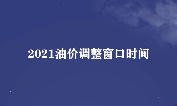 2021油价调整窗口时间