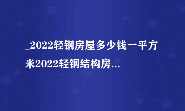_2022轻钢房屋多少钱一平方米2022轻钢结构房屋造价预算表