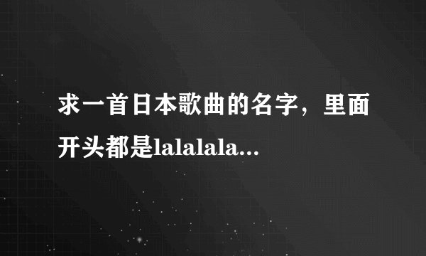 求一首日本歌曲的名字，里面开头都是lalalalalalala.结尾也是lalalalalalalala.很舒缓的一首歌