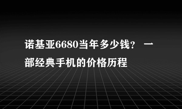 诺基亚6680当年多少钱？ 一部经典手机的价格历程