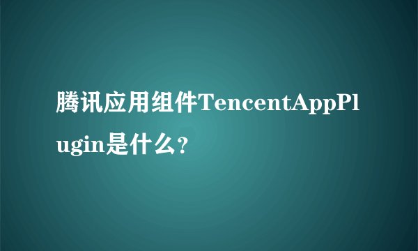 腾讯应用组件TencentAppPlugin是什么？