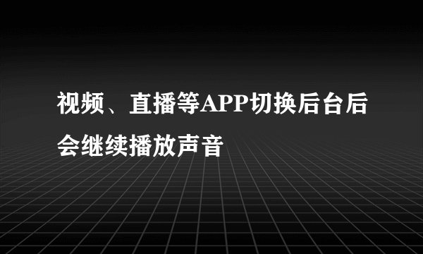 视频、直播等APP切换后台后会继续播放声音