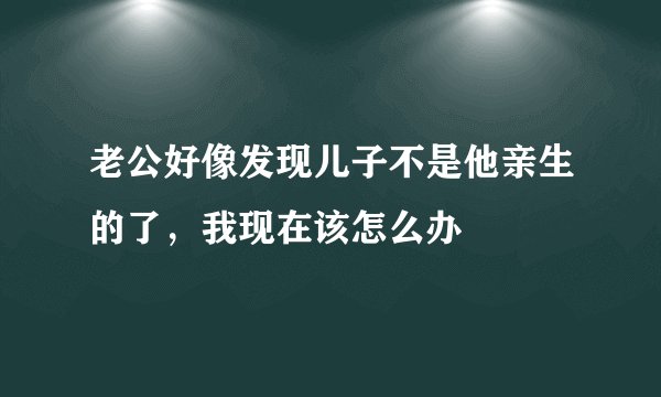 老公好像发现儿子不是他亲生的了，我现在该怎么办