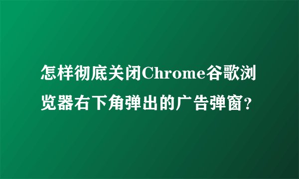 怎样彻底关闭Chrome谷歌浏览器右下角弹出的广告弹窗？