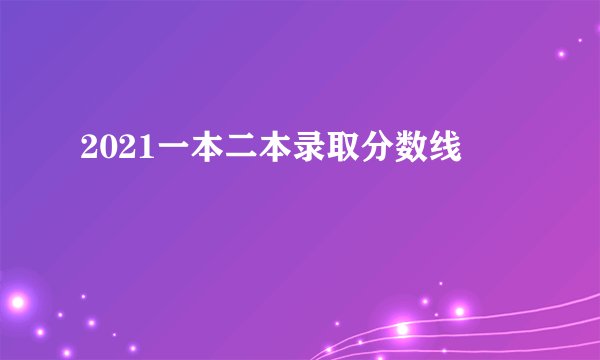 2021一本二本录取分数线