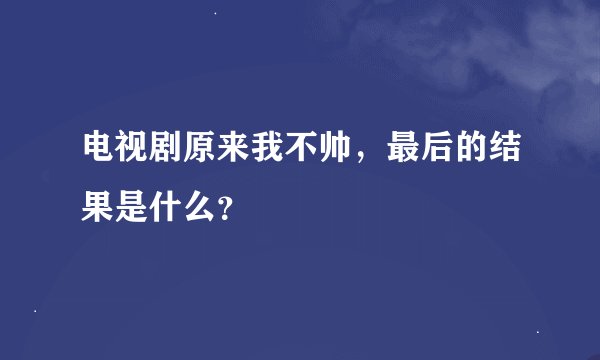 电视剧原来我不帅，最后的结果是什么？
